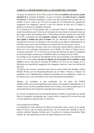 LOGRAN LA MEJOR MEDIDA DE LA EXPANSIÓN DEL UNIVERSO

Un grupo de astrónomos de la NASA acaba de ralizar la medición más precisa jamás
obtenida de la constante de Hubble o, lo que es lo mismo, del ritmo al que se expande
el Universo. El hallazgo contribuirá a conocer con más exactitud tanto su edad como su
tamaño. El nuevo valor es de 74,3 (con un margen de 2,1) kilómetros por segundo por
megaparsec (un megaparsec equivale a unos tres millones de años luz). El trabajo se
publica esta semana en AstrophysicalJournal.
En la década de los 20 del pasado siglo, el astrónomo Edwin P. Hubble sorprendió al
mundo al confirmar que el Universo no ha dejado de crecer desde el momento mismo en
que surgió, a partir del Big Bang, hace 13.700 millones de años. Setenta años más tarde,
en los 90, se descubrió que esa expansión, además, se está acelerando y es cada vez
más rápida a medida que pasa el tiempo. Por eso, determinar con precisión cuál es
exactamente la tasa de esa expansión se ha convertido en un objetivo fundamental de los
científicos para conocer tanto la edad como el tamaño del Universo en que vivimos.
Las nuevas mediciones, llevadas a cabo con el telescopio espacial Spitzer, mejoran en un
factor de 3 a las realizadas anteriormente con el Hubble. En efecto, el Spitzer tiene la
ventaja de que puede "ver" el Universo en el rango del infrarrojo (es decir, en longitudes
de onda muy largas), mientras que el Hubble lo hace en el rango de la luz visible.
El resultado es que el grado de incertidumbre de las nuevas medidas se ha reducido hasta
solo un 3%, lo que supone un paso de gigante en la precisión de las medidas a gran
escala. El nuevo valor para la constante de Hubble es de 74,3 (con un margen de 2,1)
kilómetros por segundo por megaparsec (un megaparsec equivale a unos tres millones de
años luz).
"El Spitzer está, de nuevo, haciendo ciencia para la cual no había sido diseñado -explica
Michael Werner, del Jet PropulsionLaboratory de la NASA-. Primero, el Spitzer nos
sorprendió con su habilidad para estudiar las atmósferas de los exoplanetas, y ahora, en
los últimos años, se ha convertido en una valiosa herramienta cosmológica".

Además, los resultados se han combinado con los datos del WMAP
(WilkinsonMicrowaveAnisotropyProbe) para obtener una medición independiente de la
energía oscura, uno de los grandes misterios de la Ciencia y de la cual se piensa que es la
responsable directa de la expansión acelerada observada por los científicos.

Se cree que la energía oscura ha conseguido ganarle la batalla a la gravedad, que intenta
frenar la expansión, consiguiendo que, a gran escala, la materia del Universo esté cada
vez más separada en lugar de cada vez más junta.


Con la ayuda de las Cefeidas
La capacidad de visión infrarroja del Spitzer ha permitido mirar a través de las densas
nubes de polvo y gas de nuestra galaxia para ver con mucha más claridad un tipo de
estrellas variables llamadas Cefeidas (por el nombre de la primera descubierta, Delta
Cephei), de vital importancia a la hora de medir distancias en el cosmos.
 