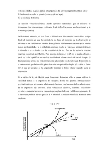 v: la velocidad de recesión debida a la expansión del universo (generalmente en km/s)
D: la distancia actual a la galaxia (en mega pársec Mpc).
H: la constante de Hubble

La relación velocidad-distancia puede derivarse suponiendo que el universo es
homogéneo (las observaciones realizadas desde todos los puntos son las mismas) y se
expande (o contrae).

Estrictamente hablando, ni v ni D en la fórmula son directemente observables, porque
desde el momento en que fue emitida la luz hasta el momento de la observación el
universo se ha cambiado de tamaño. Para galaxias relativamente cercanas (z es mucho
menor que la unidad), v y D no habrán cambiado mucho y v se puede estimar utilizando
la fórmula             donde c es la velocidad de la luz. Ésta es de hecho la relación
empírica encontrada por Hubble. Para galaxias distantes, v (o D) no se puede calcular a
partir de z sin especificar un modelo detallado de cómo cambia H con el tiempo. El
desplazamiento al rojo no está directamente relacionado con la velocidad de recesión en
el momento en que la luz salió, pero tiene una interpretación simple: (1 + z) es el factor
por el que el universo se ha expandido mientras el fotón estaba viajando hacia el
observador.

Si se utiliza la ley de Hubble para determinar distancias, sólo se puede utilizar la
velocidad debida a la expansión del universo. Como las galaxias interaccionando
gravitacionalmente se mueven relativamente las unas con las otras independientemente
de la expansión del universo, estas velocidades relativas, llamadas velocidades
peculiares, necesitarían tenerse en cuenta para aplicar la ley de Hubble correctamente. Si
la velocidad peculiar de una galaxia es V entonces la relación velocidad-distancia debe
escribirse

                                       v=H D + V
 