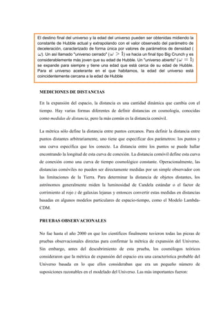 El destino final del universo y la edad del universo pueden ser obtenidas midiendo la
constante de Hubble actual y extrapolando con el valor observado del parámetro de
deceleración, caracterizado de forma única por valores de parámetros de densidad (
  ). Un así llamado "universo cerrado" (         ) va hacia un final tipo Big Crunch y es
considerablemente más joven que su edad de Hubble. Un "universo abierto" (              )
se expande para siempre y tiene una edad que está cerca de su edad de Hubble.
Para el universo acelerante en el que habitamos, la edad del universo está
coincidentemente cercana a la edad de Hubble


 MEDICIONES DE DISTANCIAS

 En la expansión del espacio, la distancia es una cantidad dinámica que cambia con el
 tiempo. Hay varias formas diferentes de definir distancias en cosmología, conocidas
 como medidas de distancia, pero la más común es la distancia comóvil.

 La métrica sólo define la distancia entre puntos cercanos. Para definir la distancia entre
 puntos distantes arbitrariamente, uno tiene que especificar dos parámetros: los puntos y
 una curva específica que los conecte. La distancia entre los puntos se puede hallar
 encontrando la longitud de esta curva de conexión. La distancia comóvil define esta curva
 de conexión como una curva de tiempo cosmológico constante. Operacionalmente, las
 distancias comóviles no pueden ser directamente medidas por un simple observador con
 las limitaciones de la Tierra. Para determinar la distancia de objetos distantes, los
 astrónomos generalmente miden la luminosidad de Candela estándar o el factor de
 corrimiento al rojo z de galaxias lejanas y entonces convertir estas medidas en distancias
 basadas en algunos modelos particulares de espacio-tiempo, como el Modelo Lambda-
 CDM.

 PRUEBAS OBSERVACIONALES

 No fue hasta el año 2000 en que los científicos finalmente tuvieron todas las piezas de
 pruebas observacionales directas para confirmar la métrica de expansión del Universo.
 Sin embargo, antes del descubrimiento de esta prueba, los cosmólogos teóricos
 consideraron que la métrica de expansión del espacio era una característica probable del
 Universo basada en lo que ellos consideraban que era un pequeño número de
 suposiciones razonables en el modelado del Universo. Las más importantes fueron:
 