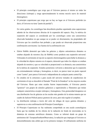 El principio cosmológico que exige que el Universo parezca el mismo en todas las
direcciones (isótropo) y tenga aproximadamente la misma mezcla suave de material
(homogéneo).
El principio copernicano que exige que no hay un lugar en el Universo preferido (es
decir, el Universo no tiene "punto de partida").

En varios grados, los cosmólogos han descubierto pruebas soportando estas suposiciones
además de las observaciones directas de la expansión del espacio. Hoy, la métrica de
expansión del espacio es considerada por los cosmólogos como una característica
observada basándose en que aunque no se pueda ver directamente, las propiedades del
Universo que los científicos han probado y que pueda ser observada proporciona una
confirmación convincente. Las fuentes de la confirmación son:

Edwin Hubble demostró que todas las galaxias y objetos astronómicos distantes se
estaban alejando de nosotros (ley de Hubble) como predecía una expansión universal.
Utilizando el corrimiento al rojo de su espectro electromagnético para hallar la distancia y
la velocidad de objetos remotos en el espacio, demostró que todos los objetos se estaban
alejando de nosotros y que su velocidad es proporcional a su distancia, una característica
de la métrica de expansión. Estudios posteriores volvieron a demostrar que la expansión
era extremadamente isótropa y homogénea, es decir, no parece tener un punto especial
como "centro", pero parece Universal e independiente de cualquier punto central fijo.
En estudios de la estructura a gran escala del universo tomados de expediciones de
corrimiento al rojo se descubrió el llamado "Final de la Grandeza" en las mayores escalas
del Universo. Hasta que estas escalas fueron inspeccionadas, el Universo parecía
"grumoso" con grupos de cúmulos galácticos y supercúmulos y filamentos que tenían
cualquier característica excepto isótropos y homogéneos. Esta grumosidad desaparece en
una distribución lisa de galaxias en las escalas más grandes de la misma manera que un
cuadro de Jackson Pollock parece grumoso de cerca, pero más regular al completo.
La distribución isótropa a través del cielo de ráfagas de rayos gamma distantes y
supernovas es otra confirmación del Principio Cosmológico.
El Principio Copernicano no fue realmente comprobado en una escala cosmológicoa
hasta que las medidas de los efectos de la radiación de fondo de microondas en la
dinámica de sistemas astrofísicos distantes. Como se informó desde un grupo de
astrónomos del EuropeanSouthernObservatory, la radiación que impregna el Universo es
demostrablemente más cálido que en los primeros tiempos. El enfriamiento uniforme de
 