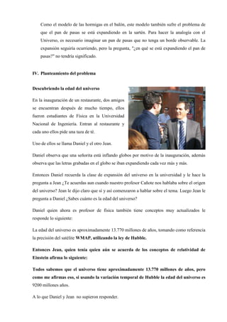 Como el modelo de las hormigas en el balón, este modelo también sufre el problema de
    que el pan de pasas se está expandiendo en la sartén. Para hacer la analogía con el
    Universo, es necesario imaginar un pan de pasas que no tenga un borde observable. La
    expansión seguiría ocurriendo, pero la pregunta, "¿en qué se está expandiendo el pan de
    pasas?" no tendría significado.


IV. Planteamiento del problema


Descubriendo la edad del universo

En la inauguración de un restaurante, dos amigos
se encuentran después de mucho tiempo, ellos
fueron estudiantes de Física en la Universidad
Nacional de Ingeniería. Entran al restaurante y
cada uno ellos pide una taza de té.

Uno de ellos se llama Daniel y el otro Jean.

Daniel observa que una señorita está inflando globos por motivo de la inauguración, además
observa que las letras grabadas en el globo se iban expandiendo cada vez más y más.

Entonces Daniel recuerda la clase de expansión del universo en la universidad y le hace la
pregunta a Jean ¿Te acuerdas aun cuando nuestro profesor Cañote nos hablaba sobre el origen
del universo? Jean le dijo claro que sí y así comenzaron a hablar sobre el tema. Luego Jean le
pregunta a Daniel ¿Sabes cuánto es la edad del universo?

Daniel quien ahora es profesor de física también tiene conceptos muy actualizados le
responde lo siguiente:

La edad del universo es aproximadamente 13.770 millones de años, tomando como referencia
la precisión del satélite WMAP, utilizando la ley de Hubble.

Entonces Jean, quien tenía quien aún se acuerda de los conceptos de relatividad de
Einstein afirma lo siguiente:

Todos sabemos que el universo tiene aproximadamente 13.770 millones de años, pero
como me afirmas eso, si usando la variación temporal de Hubble la edad del universo es
9200 millones años.

A lo que Daniel y Jean no supieron responder.
 