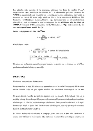 Los cálculos más recientes de la constante, utilizando los datos del satélite WMAP,
empezaron en 2003, permitieron dar el valor de 71 ± 4(km/s)/Mpc para esta constante. En
WMAP ha determinado con precisión los cosmológicas básicas parámetros , incluyendo la
constante de Hubble. El actual mejor medición directa de la constante de Hubble es 73,8
kilometros / s / Mpc (más o menos 2,4 km / s / Mpc incluyendo tanto los errores aleatorios y
sistemáticos), que corresponde a una incertidumbre de 3%. Utilizando sólo los datos de
WMAP, la constante de Hubble se estima en 70,0 kilometros / s / Mpc (más o menos 2,2 km
/ s / Mpc), también una medida del 3%.

Donde 1 Megapársec =




Convirtiendo a años:




Notamos que no hay una gran diferencia en los datos obtenidos con el obtenido por la NASA,
por lo tanto el valor hallado es aceptable.




SOLUCION2:

Utilizando las ecuaciones de Friedman:

Para determinar la edad del universo es necesario conocer la evolución temporal del factor de
escala cósmico R(t), lo que supone resolver las ecuaciones cosmológicas de la RG.


No estará de más recordar que en física tratamos sólo con modelos de la realidad y no con la
realidad misma, de modo que diferentes modelos cosmológicos proporcionarán estimaciones
distintas para la edad del universo aunque, obviamente, la mejor estimación será la de aquel
modelo que mejor se ajuste a las observaciones cosmológicas, que hoy por hoy es el modelo
Lambda-ColdDarkMatter (ΛCDM).

El cálculo de la edad del universo es complejo, como casi todo en RG. Para simplificar el
asunto (inevitable en un medio como YR) me basaré en un modelo cosmológico sencillo, con
 