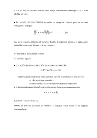 Λ = 0. Al final, no obstante, indicaré cómo influye una constante cosmológica Λ ≠ 0 en la
edad del universo.



● ECUACIÓN DE FRIEDMANN (ecuación de campo de Einstein para un universo
homogéneo e isótropo):




Esta es la ecuación dinámica del universo: describe la expansión cósmica, es decir, cómo
varía el factor de escala R(t) con el tiempo cósmico t.



ρ = densidad de masa-energía cósmica

k = curvatura espacial


● ECUACIÓN DE CONSERVACIÓN DE LA MASA-ENERGÍA:




                                                             ermanece constante:




Y, como V ~ R³, se verifica [2].

NOTA: En toda mi exposición el subíndice ₒ significa "valor actual" de la magnitud
correspondiente.
 