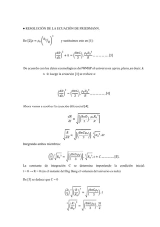 ● RESOLUCIÓN DE LA ECUACIÓN DE FRIEDMANN.


De                           y sustituimos esto en [1]:




Ahora vamos a resolver la ecuación diferencial [4]:




Integrando ambos miembros:




La constante de integración C se determina imponiendo                 la condición inicial:
t = 0 → R = 0 (en el instante del Big Bang el volumen del universo es nulo)

De [5] se deduce que C = 0
 