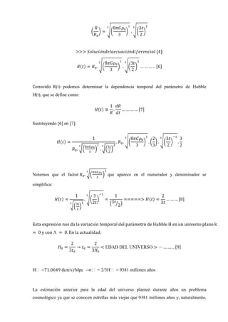R(t) podemos determinar la dependencia temporal del parámetro de Hubble
H(t), que se define como:




Sustituyendo [6] en [7]:




Notemos que el factor                  que aparece en el numerador y denominador se

simplifica:




Hₒ ≈              (km/s)/Mpc →tₒ = 2/3Hₒ ≈ 9381 millones años



La estimación anterior para la edad del universo planteó durante años un problema
cosmológico ya que se conocen estrellas más viejas que 9381 millones años y, naturalmente,
 