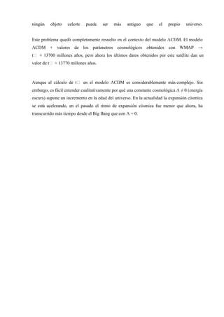 ningún   objeto    celeste   puede    ser   más    antiguo   que    el   propio    universo.


Este problema quedó completamente resuelto en el contexto del modelo ΛCDM. El modelo
ΛCDM + valores de los parámetros cosmológicos obtenidos con WMAP →
tₒ ≈ 13700 millones años, pero ahora los últimos datos obtenidos por este satélite dan un
valor de tₒ ≈ 13770 millones años.



Aunque el cálculo de tₒ en el modelo ΛCDM es considerablemente más complejo. Sin
embargo, es fácil entender cualitativamente por qué una constante cosmológica Λ ≠ 0 (energía
oscura) supone un incremento en la edad del universo. En la actualidad la expansión cósmica
se está acelerando, en el pasado el ritmo de expansión cósmica fue menor que ahora, ha
transcurrido más tiempo desde el Big Bang que con Λ = 0.
 