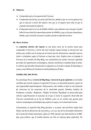 II. Objetivos


       Comprender qué es la expansión del Universo.
       Comprender que no hay un centro del Universo, debido a que no son las galaxias las
       que se mueven a través del espacio, sino que es el espacio entre ellas el que se
       expande arrastrando las galaxias.
       Comprender qué es la Ley de Hubble, debido a que mediante este concepto se podrá
       hallar la tasa actual de expansión(constante de Hubble) y que es de gran importancia,
       debido a que con dicha constante se podrá calcular la edad del universo.


III. Marco Teórico

   La expansión métrica del espacio es una pieza clave de la ciencia actual para
   comprender el Universo, a través del cual el propio espacio-tiempo es descrito por una
   métrica que cambia con el tiempo de tal manera que las dimensiones espaciales parecen
   crecer o extenderse según el Universo se hace más viejo. Explica cómo se expande el
   Universo en el modelo del Big Bang, una característica de nuestro Universo soportada
   por todos los experimentos cosmológicos, cálculos astrofísicos y medidas hasta la fecha.
   La métrica que describe formalmente la expansión en el modelo estándar de Big Bang se
   conoce como Métrica de Friedman-Lemaître-Robertson-Walker.

   TEORIA DEL BIG BANG

   En cosmología física, la teoría del Big Bang o teoría de la gran explosión es un modelo
   científico que trata de explicar el origen del Universo y su desarrollo posterior a partir de
   una singularidad espaciotemporal. Técnicamente, este modelo se basa en una colección
   de soluciones de las ecuaciones de la relatividad general, llamados modelos de
   Friedmann- Lemaître - Robertson - Walker. El término "Big Bang" se utiliza tanto para
   referirse específicamente al momento en el que se inició la expansión observable del
   Universo (cuantificada en la ley de Hubble), como en un sentido más general para
   referirse al paradigma cosmológico que explica el origen y la evolución del mismo.

   Curiosamente, la expresión Big Bang proviene -a su pesar- del astrofísico inglés Fred
   Hoyle, uno de los detractores de esta teoría y, a su vez, uno de los principales defensores
   de la teoría del estado estacionario, quien en 1949, durante una intervención en la BBC
   dijo, para mofarse, que el modelo descrito era sólo un bigbang (gran explosión). No
 