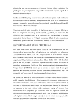 obstante, hay que tener en cuenta que en el inicio del Universo ni hubo explosión ni fue
grande, pues en rigor surgió de una «singularidad» infinitamente pequeña, seguida de la
expansión del propio espacio.

La idea central del Big Bang es que la teoría de la relatividad general puede combinarse
con las observaciones de isotropía y homogeneidad a gran escala de la distribución de
galaxias y los cambios de posición entre ellas, permitiendo extrapolar las condiciones del
Universo antes o después en el tiempo.

Una consecuencia de todos los modelos de Big Bang es que, en el pasado, el Universo
tenía una temperatura más alta y mayor densidad y, por tanto, las condiciones del
Universo actual son muy diferentes de las condiciones del Universo pasado. A partir de
este modelo, George Gamow en 1948 pudo predecir que debería de haber evidencias de
un fenómeno que más tarde sería bautizado como radiación de fondo de microondas.

BREVE HISTORIA DE SU GÉNESIS Y DESARROLLO

Para llegar al modelo del Big Bang, muchos científicos, con diversos estudios, han ido
construyendo el camino que lleva a la génesis de esta explicación. Los trabajos de
Alexander Friedman, del año 1922, y de Georges Lemaître, de 1927, utilizaron la teoría
de la relatividad para demostrar que el universo estaba en movimiento constante. Poco
después, en 1929, el astrónomo estadounidense Edwin Hubble (1889-1953) descubrió
galaxias más allá de la Vía Láctea que se alejaban de nosotros, como si el Universo se
expandiera constantemente. En 1948, el físico ucraniano nacionalizado estadounidense,
George Gamow (1904-1968), planteó que el universo se creó a partir de una gran
explosión (Big Bang). Recientemente, ingenios espaciales puestos en órbita (COBE) han
conseguido "oír" los vestigios de esta gigantesca explosión primigenia.

De acuerdo con la teoría, un universo homogéneo e isótropo lleno de materia ordinaria,
podría expandirse indefinidamente o frenar su expansión lentamente, hasta producirse
una contracción universal. El fin de esa contracción se conoce con un término contrario al
Big Bang: el Big Crunch o 'Gran Colapso' o un Big Rip o Gran desgarro. Si el Universo
se encuentra en un punto crítico, puede mantenerse estable ad eternum. Muy
recientemente se ha comprobado que actualmente existe una expansión acelerada del
universo hecho no previsto originalmente en la teoría y que ha llevado a la introducción
de la hipótesis adicional de la energía oscura (este tipo de materia tendría propiedades
especiales que permitirían comportar la aceleración de la expansión).
 