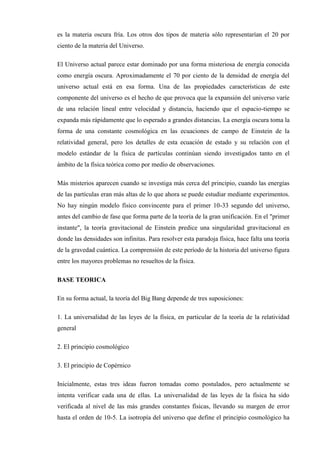 es la materia oscura fría. Los otros dos tipos de materia sólo representarían el 20 por
ciento de la materia del Universo.

El Universo actual parece estar dominado por una forma misteriosa de energía conocida
como energía oscura. Aproximadamente el 70 por ciento de la densidad de energía del
universo actual está en esa forma. Una de las propiedades características de este
componente del universo es el hecho de que provoca que la expansión del universo varíe
de una relación lineal entre velocidad y distancia, haciendo que el espacio-tiempo se
expanda más rápidamente que lo esperado a grandes distancias. La energía oscura toma la
forma de una constante cosmológica en las ecuaciones de campo de Einstein de la
relatividad general, pero los detalles de esta ecuación de estado y su relación con el
modelo estándar de la física de partículas continúan siendo investigados tanto en el
ámbito de la física teórica como por medio de observaciones.

Más misterios aparecen cuando se investiga más cerca del principio, cuando las energías
de las partículas eran más altas de lo que ahora se puede estudiar mediante experimentos.
No hay ningún modelo físico convincente para el primer 10-33 segundo del universo,
antes del cambio de fase que forma parte de la teoría de la gran unificación. En el "primer
instante", la teoría gravitacional de Einstein predice una singularidad gravitacional en
donde las densidades son infinitas. Para resolver esta paradoja física, hace falta una teoría
de la gravedad cuántica. La comprensión de este período de la historia del universo figura
entre los mayores problemas no resueltos de la física.

BASE TEORICA

En su forma actual, la teoría del Big Bang depende de tres suposiciones:

1. La universalidad de las leyes de la física, en particular de la teoría de la relatividad
general

2. El principio cosmológico

3. El principio de Copérnico

Inicialmente, estas tres ideas fueron tomadas como postulados, pero actualmente se
intenta verificar cada una de ellas. La universalidad de las leyes de la física ha sido
verificada al nivel de las más grandes constantes físicas, llevando su margen de error
hasta el orden de 10-5. La isotropía del universo que define el principio cosmológico ha
 