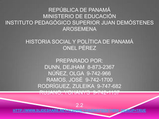 REPÚBLICA DE PANAMÁ
MINISTERIO DE EDUCACIÓN
INSTITUTO PEDAGÓGICO SUPERIOR JUAN DEMÓSTENES
AROSEMENA
HISTORIA SOCIAL Y POLÍTICA DE PANAMÁ
ONEL PÉREZ
PREPARADO POR:
DUNN, DEJHAM 8-873-2367
NÚÑEZ, OLGA 9-742-966
RAMOS, JOSÉ 9-742-1700
RODRÍGUEZ, ZULEIKA 9-747-682
RUJANO, YOHANYS 9-742-1137
2.2
HTTP://WWW.SLIDESHARE.NET/YOHANETH/NEWSFEED?NEW_SIGNUP=TRUE
 