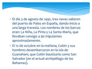 El día 3 de agosto de 1492, tres naves salieron
del puerto de Palos en España, dando inicio a
una larga travesía. Los nombres de los barcos
eran: La Niña, La Pinta y La Santa María, que
llevaban consigo a 90 tripulantes
aproximadamente.
El 12 de octubre en la mañana, Colón y sus
hombres desembarcaron en la isla de
Guanahani, que Colón bautizaría como San
Salvador (en el actual archipiélago de las
Bahamas).
 