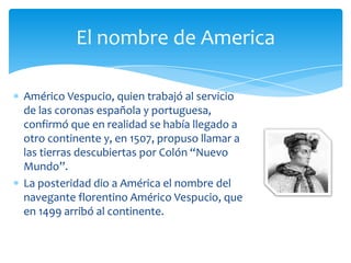 Américo Vespucio, quien trabajó al servicio
de las coronas española y portuguesa,
confirmó que en realidad se había llegado a
otro continente y, en 1507, propuso llamar a
las tierras descubiertas por Colón “Nuevo
Mundo”.
La posteridad dio a América el nombre del
navegante florentino Américo Vespucio, que
en 1499 arribó al continente.
El nombre de America
 
