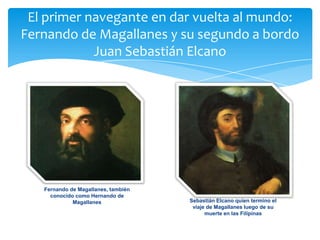 El primer navegante en dar vuelta al mundo:
Fernando de Magallanes y su segundo a bordo
Juan Sebastián Elcano
Fernando de Magallanes, también
conocido como Hernando de
Magallanes Sebastián Elcano quien termino el
viaje de Magallanes luego de su
muerte en las Filipinas
 