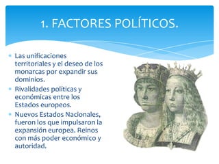 Las unificaciones
territoriales y el deseo de los
monarcas por expandir sus
dominios.
Rivalidades políticas y
económicas entre los
Estados europeos.
Nuevos Estados Nacionales,
fueron los que impulsaron la
expansión europea. Reinos
con más poder económico y
autoridad.
1. FACTORES POLÍTICOS.
 