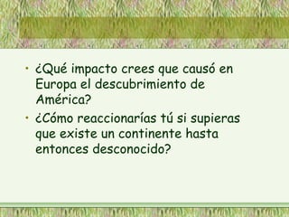 • ¿Qué impacto crees que causó en
Europa el descubrimiento de
América?
• ¿Cómo reaccionarías tú si supieras
que existe un continente hasta
entonces desconocido?
 