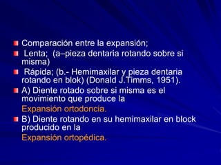 Comparación entre la expansión;
Lenta; (a–pieza dentaria rotando sobre si
misma)
Rápida; (b.- Hemimaxilar y pieza dentaria
rotando en blok) (Donald J.Timms, 1951).
A) Diente rotado sobre si misma es el
movimiento que produce la
Expansión ortodoncia.
B) Diente rotando en su hemimaxilar en block
producido en la
Expansión ortopédica.
 