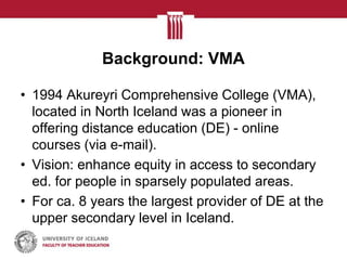 Background: VMA

• 1994 Akureyri Comprehensive College (VMA),
  located in North Iceland was a pioneer in
  offering distance education (DE) - online
  courses (via e-mail).
• Vision: enhance equity in access to secondary
  ed. for people in sparsely populated areas.
• For ca. 8 years the largest provider of DE at the
  upper secondary level in Iceland.
 