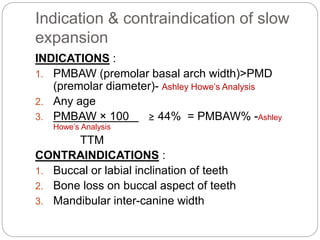 Indication & contraindication of slow
expansion
INDICATIONS :
1. PMBAW (premolar basal arch width)>PMD
(premolar diameter)...