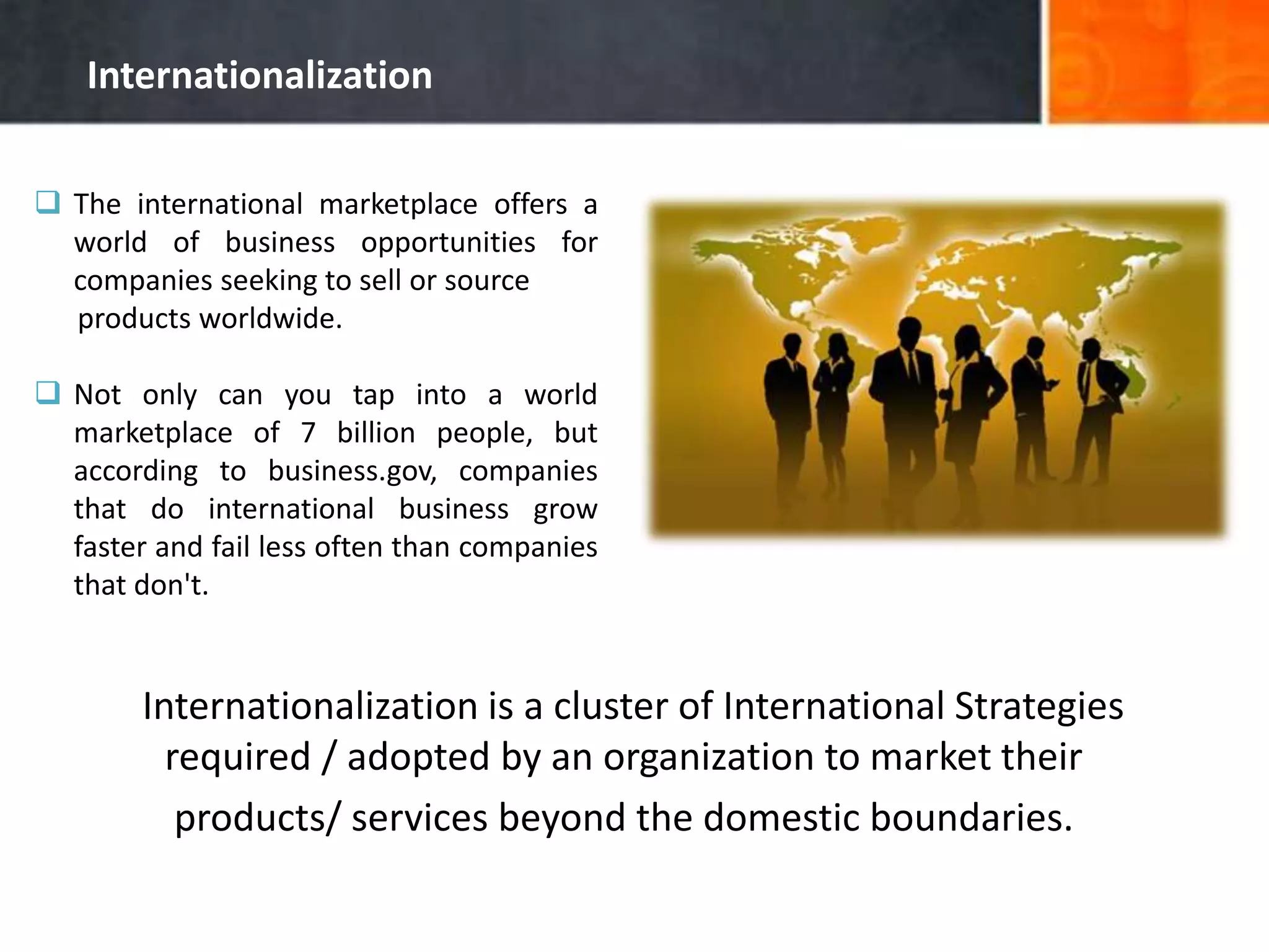 Internationalization
 The international marketplace offers a
world of business opportunities for
companies seeking to sell or source
products worldwide.
 Not only can you tap into a world
marketplace of 7 billion people, but
according to business.gov, companies
that do international business grow
faster and fail less often than companies
that don't.
Internationalization is a cluster of International Strategies
required / adopted by an organization to market their
products/ services beyond the domestic boundaries.
 