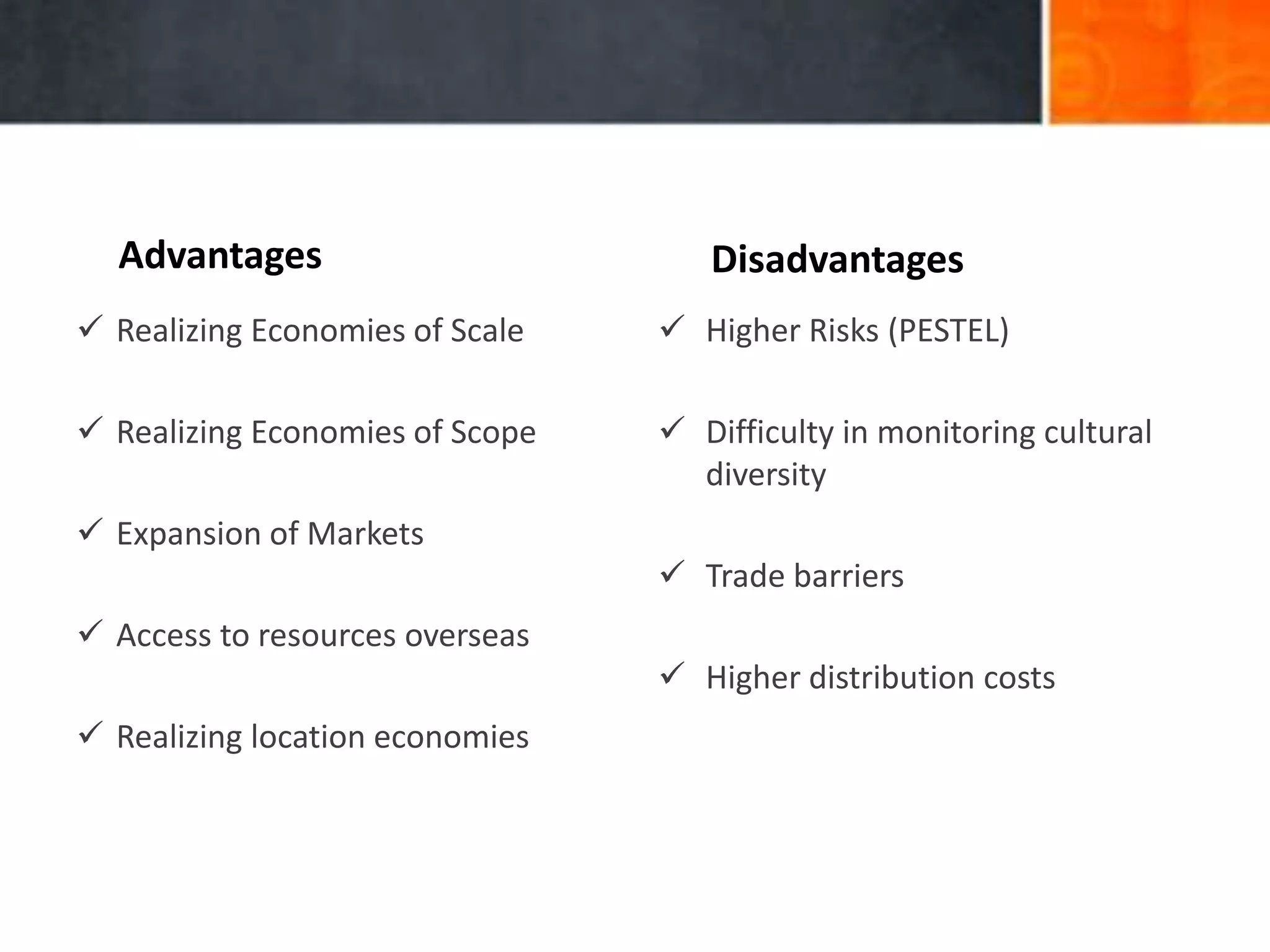 Advantages Disadvantages
 Realizing Economies of Scale
 Realizing Economies of Scope
 Expansion of Markets
 Access to resources overseas
 Realizing location economies
 Higher Risks (PESTEL)
 Difficulty in monitoring cultural
diversity
 Trade barriers
 Higher distribution costs
 