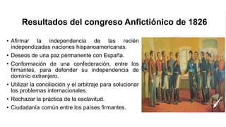 Resultados del congreso Anfictiónico de 1826
• Afirmar la independencia de las recién
independizadas naciones hispanoamericanas.
• Deseos de una paz permanente con España.
• Conformación de una confederación, entre los
firmantes, para defender su independencia de
dominio extranjero.
• Utilizar la conciliación y el arbitraje para solucionar
los problemas internacionales.
• Rechazar la práctica de la esclavitud.
• Ciudadanía común entre los países firmantes.
 
