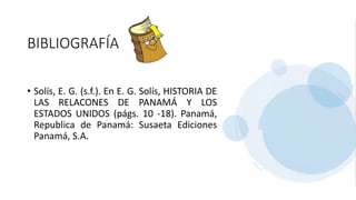 BIBLIOGRAFÍA
• Solís, E. G. (s.f.). En E. G. Solís, HISTORIA DE
LAS RELACONES DE PANAMÁ Y LOS
ESTADOS UNIDOS (págs. 10 -18). Panamá,
Republica de Panamá: Susaeta Ediciones
Panamá, S.A.
 