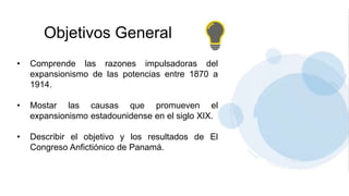 Objetivos General
• Comprende las razones impulsadoras del
expansionismo de las potencias entre 1870 a
1914.
• Mostar las causas que promueven el
expansionismo estadounidense en el siglo XIX.
• Describir el objetivo y los resultados de El
Congreso Anfictiónico de Panamá.
 