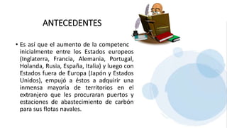 ANTECEDENTES
• Es así que el aumento de la competencia
inicialmente entre los Estados europeos
(Inglaterra, Francia, Alemania, Portugal,
Holanda, Rusia, España, Italia) y luego con
Estados fuera de Europa (Japón y Estados
Unidos), empujó a éstos a adquirir una
inmensa mayoría de territorios en el
extranjero que les procuraran puertos y
estaciones de abastecimiento de carbón
para sus flotas navales.
 