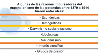 Algunas de las razones impulsadoras del
expansionismo de las potencias entre 1870 a 1914
fueron entre otras:
• Económicas
• Demográficas
• Darwinismo social y racismo
•Ideológicas
• Nacionalismo
• Interés científico
• Grupos de presión
 