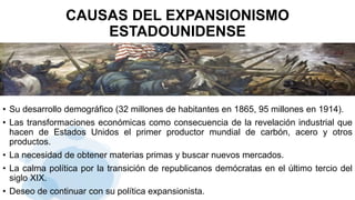 CAUSAS DEL EXPANSIONISMO
ESTADOUNIDENSE
• Su desarrollo demográfico (32 millones de habitantes en 1865, 95 millones en 1914).
• Las transformaciones económicas como consecuencia de la revelación industrial que
hacen de Estados Unidos el primer productor mundial de carbón, acero y otros
productos.
• La necesidad de obtener materias primas y buscar nuevos mercados.
• La calma política por la transición de republicanos demócratas en el último tercio del
siglo XIX.
• Deseo de continuar con su política expansionista.
 