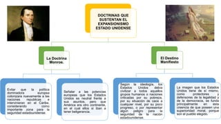 DOCTRINAS QUE
SUSTENTAN EL
EXPANSIONISMO
ESTADO UNIDENSE
La Doctrina
Monroe.
Evitar que la política
dominadora europea
colonizara nuevamente a las
naciones republicas e
intervinieran en el Caribe,
considerando como
importante zona para la
seguridad estadounidense.
Señalar a las potencias
europeas que los Estados
Unidos es neutral frente a
sus asuntos, pero que
América era otro continente,
en el cual ellos si iban a
tener beligerancia.
El Destino
Manifiesto
Según la ideología, los
Estados Unidos debía
civilizar a todos aquellos
grupos humanos o naciones
criticadas por su pobreza,
por su situación de caos a
cualquier nivel, por su poco
progreso, o por representar
algún peligro para la
seguridad de la nación
estadounidense.
La imagen que los Estados
Unidos tiene de sí mismo,
como protectores y
defensores de la legalidad y
de la democracia, se funda
principalmente en esta
creencia de que poseen una
superioridad moral, porque
son el pueblo elegido.
 