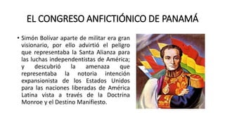EL CONGRESO ANFICTIÓNICO DE PANAMÁ
• Simón Bolívar aparte de militar era gran
visionario, por ello advirtió el peligro
que representaba la Santa Alianza para
las luchas independentistas de América;
y descubrió la amenaza que
representaba la notoria intención
expansionista de los Estados Unidos
para las naciones liberadas de América
Latina vista a través de la Doctrina
Monroe y el Destino Manifiesto.
 