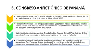 EL CONGRESO ANFICTIÓNICO DE PANAMÁ
• En diciembre de 1824, Simón Bolívar convoca el congreso en la ciudad de Panamá, el cual
se celebró desde el 22 de junio hasta el 15 de julio de 1826.
• Se intento fue motivar a las antiguas colonias de España que habían obtenido su libertad, a
discutir acerca de la defensa de sus intereses frente a la posible acción de la Santa Alianza
por recuperar dominios perdidos en América.
• Su invitación iba dirigida a México, Gran Colombia, América Central, Perú, Bolivia, Chile y
Argentina. Como observadores se invitan a Inglaterra y al reino de Holanda.
• El congreso Anfictiónico se instala, en el lugar que albergó, en la época colonial, el
convento de San Francisco. Luego funciono allí el colegio secundario Instituto Bolívar y
actualmente ocupa este lugar el Ministerio de Relaciones Exteriores de Panamá.
 