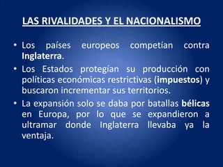 LAS RIVALIDADES Y EL NACIONALISMO

• Los países europeos competían contra
  Inglaterra.
• Los Estados protegían su producción con
  políticas económicas restrictivas (impuestos) y
  buscaron incrementar sus territorios.
• La expansión solo se daba por batallas bélicas
  en Europa, por lo que se expandieron a
  ultramar donde Inglaterra llevaba ya la
  ventaja.
 