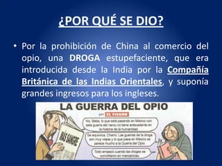 ¿POR QUÉ SE DIO?
• Por la prohibición de China al comercio del
  opio, una DROGA estupefaciente, que era
  introducida desde la India por la Compañía
  Británica de las Indias Orientales, y suponía
  grandes ingresos para los ingleses.
 