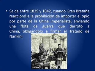 • Se da entre 1839 y 1842, cuando Gran Bretaña
  reaccionó a la prohibición de importar el opio
  por parte de la China Imperialista, enviando
  una flota de guerra que derrotó a
  China, obligándolo a firmar el Tratado de
  Nankin;
 