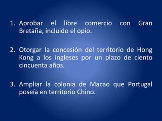 1. Aprobar el libre comercio       con   Gran
   Bretaña, incluido el opio.

2. Otorgar la concesión del territorio de Hong
   Kong a los ingleses por un plazo de ciento
   cincuenta años.

3. Ampliar la colonia de Macao que Portugal
   poseía en territorio Chino.
 