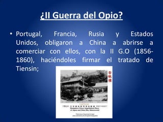 ¿II Guerra del Opio?
• Portugal,  Francia,   Rusia   y   Estados
  Unidos, obligaron a China a abrirse a
  comerciar con ellos, con la II G.O (1856-
  1860), haciéndoles firmar el tratado de
  Tiensin;
 