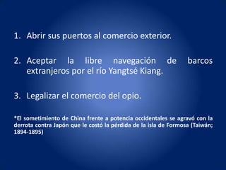 1. Abrir sus puertos al comercio exterior.

2. Aceptar la libre navegación de                                barcos
   extranjeros por el río Yangtsé Kiang.

3. Legalizar el comercio del opio.

*El sometimiento de China frente a potencia occidentales se agravó con la
derrota contra Japón que le costó la pérdida de la isla de Formosa (Taiwán;
1894-1895)
 