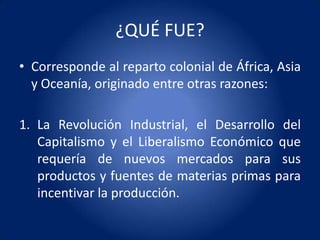 ¿QUÉ FUE?
• Corresponde al reparto colonial de África, Asia
  y Oceanía, originado entre otras razones:

1. La Revolución Industrial, el Desarrollo del
   Capitalismo y el Liberalismo Económico que
   requería de nuevos mercados para sus
   productos y fuentes de materias primas para
   incentivar la producción.
 