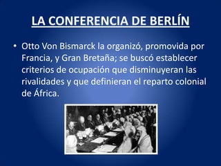 LA CONFERENCIA DE BERLÍN
• Otto Von Bismarck la organizó, promovida por
  Francia, y Gran Bretaña; se buscó establecer
  criterios de ocupación que disminuyeran las
  rivalidades y que definieran el reparto colonial
  de África.
 