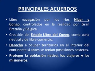PRINCIPALES ACUERDOS
• Libre navegación por los ríos Níger y
  Congo, controlados en la realidad por Gran
  Bretaña y Bélgica.
• Creación del Estado Libre del Congo, como zona
  neutral y de libre comercio.
• Derecho a ocupar territorios en el interior del
  continente si antes se tenían posesiones costeras.
• Proteger la población nativa, los viajeros y los
  misioneros.
 