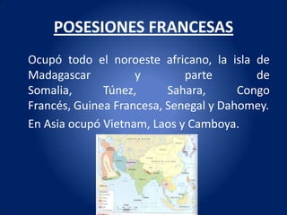 POSESIONES FRANCESAS
Ocupó todo el noroeste africano, la isla de
Madagascar          y        parte        de
Somalia,      Túnez,      Sahara,      Congo
Francés, Guinea Francesa, Senegal y Dahomey.
En Asia ocupó Vietnam, Laos y Camboya.
 