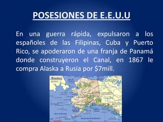 POSESIONES DE E.E.U.U
En una guerra rápida, expulsaron a los
españoles de las Filipinas, Cuba y Puerto
Rico, se apoderaron de una franja de Panamá
donde construyeron el Canal, en 1867 le
compra Alaska a Rusia por $7mill.
 