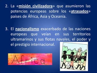 2. La «misión civilizadora» que asumieron las
   potencias europeas sobre los «atrasados»
   países de África, Asia y Oceanía.

3. El nacionalismo exacerbado de las naciones
   europeas que veían en sus territorios
   ultramarinos y sus flotas navales, el poder y
   el prestigio internacional.
 