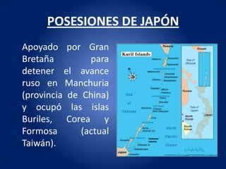 POSESIONES DE JAPÓN
Apoyado por Gran
Bretaña         para
detener el avance
ruso en Manchuria
(provincia de China)
y ocupó las islas
Buriles, Corea y
Formosa       (actual
Taiwán).
 