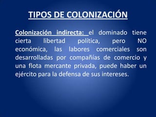TIPOS DE COLONIZACIÓN
Colonización indirecta: el dominado tiene
cierta     libertad    política,    pero   NO
económica, las labores comerciales son
desarrolladas por compañías de comercio y
una flota mercante privada, puede haber un
ejército para la defensa de sus intereses.
 
