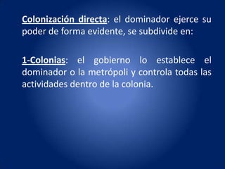 Colonización directa: el dominador ejerce su
poder de forma evidente, se subdivide en:

1-Colonias: el gobierno lo establece el
dominador o la metrópoli y controla todas las
actividades dentro de la colonia.
 