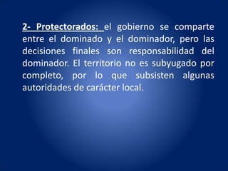 2- Protectorados: el gobierno se comparte
entre el dominado y el dominador, pero las
decisiones finales son responsabilidad del
dominador. El territorio no es subyugado por
completo, por lo que subsisten algunas
autoridades de carácter local.
 