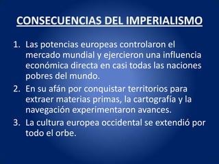 CONSECUENCIAS DEL IMPERIALISMO
1. Las potencias europeas controlaron el
   mercado mundial y ejercieron una influencia
   económica directa en casi todas las naciones
   pobres del mundo.
2. En su afán por conquistar territorios para
   extraer materias primas, la cartografía y la
   navegación experimentaron avances.
3. La cultura europea occidental se extendió por
   todo el orbe.
 